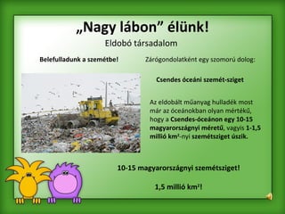 „ Nagy lábon” élünk! Eldobó társadalom Belefulladunk a szemétbe! Csendes óceáni szemét-sziget 10-15 magyarországnyi szemétsziget! 1,5 millió km 2 ! Az eldobált műanyag hulladék most már az óceánokban olyan mértékű, hogy a  Csendes-óceánon egy 10-15 magyarországnyi méretű , vagyis  1-1,5 millió km 2 -nyi  szemétsziget úszik. Zárógondolatként egy szomorú dolog: 