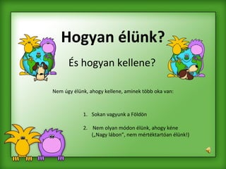 Hogyan élünk? És hogyan kellene? Nem úgy élünk, ahogy kellene, aminek több oka van: Sokan vagyunk a Földön 2.  Nem olyan módon élünk, ahogy kéne („Nagy lábon”, nem mértéktartóan élünk!) 