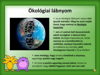 Ökológiai lábnyom ez az ökológiai lábnyom sajnos  már ijesztő mértékű ,  főleg ha azzal vetjük össze, hogy mennyi az  ökológiai kapacitás   ezt a 2 számot kell összevetnünk: adott országban 1 lakosra hány hektár  ökológiai kapacitás jut, tehát  mennyi az a termőterület és vízfelület, amelyet használni tudunk,  és mekkora az a terület,  amit ténylegesen használ  1 fő az életben nem mindegy ,  hogy  ennek  a kettőnek a viszonya , egyenlege  pozitív vagy negatív   itt most  a pozitív egyenleg rosszat jelent,  hiszen ez azt jelenti, hogy  többet fogyaszt, mint ami van neki   