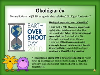 Mennyi idő alatt éljük föl az egy év alatt keletkező ökológiai forrásokat? Ökológiai év Ökológiai kapacitás, mint „törzstőke”   tekintsük a  Föld ökológiai kapacitását  egyfajta  törzstőkének,  ami a bankban van, és  minden évben bizonyos hozamot, nyereséget hoz  (mert nőnek a fák, növények, szaporodnak az állatok)  mi most  többet használunk, mint amennyi a kamat, mint amennyi évente újratermelődik,  vagyis tulajdonképpen  most már a törzstőkét fogyasztjuk ez gazdasági szempontból katasztrofális állapot , hiszen nincs az a közgazdász, aki belemenne abba a helyzetbe, ami nem csak a kamatokat veszi ki a bankból, hanem a törzstőkét is  