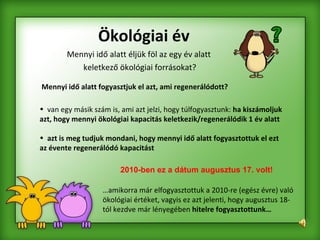 Mennyi idő alatt éljük föl az egy év alatt  keletkező ökológiai forrásokat? Ökológiai év 2010-ben ez a dátum augusztus 17. volt! Mennyi idő alatt fogyasztjuk el azt, ami regenerálódott? van egy másik szám is, ami azt jelzi, hogy túlfogyasztunk:  ha kiszámoljuk azt, hogy mennyi ökológiai kapacitás keletkezik/regenerálódik 1 év alatt  azt is meg tudjuk mondani, hogy mennyi idő alatt fogyasztottuk el ezt az évente regenerálódó kapacitást  … amikorra már elfogyasztottuk a 2010-re (egész évre) való ökológiai értéket, vagyis ez azt jelenti, hogy augusztus 18-tól kezdve már lényegében  hitelre fogyasztottunk… 