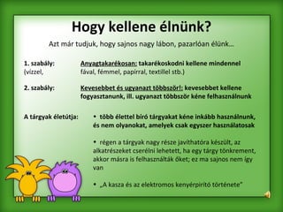 Hogy kellene élnünk? Azt már tudjuk, hogy sajnos nagy lábon, pazarlóan élünk…   1. szabály:   Anyagtakarékosan:   takarékoskodni kellene mindennel  (vízzel,  fával, fémmel, papírral, textillel stb.)  2. szabály:   Kevesebbet és ugyanazt többször!:   kevesebbet kellene  fogyasztanunk, ill. ugyanazt többször kéne felhasználnunk   több élettel bíró tárgyakat kéne inkább használnunk, és nem olyanokat, amelyek csak egyszer használatosak régen a tárgyak nagy része javíthatóra készült, az alkatrészeket cserélni lehetett, ha egy tárgy tönkrement, akkor másra is felhasználták őket; ez ma sajnos nem így van „ A kasza és az elektromos kenyérpirító története” A tárgyak életútja: 