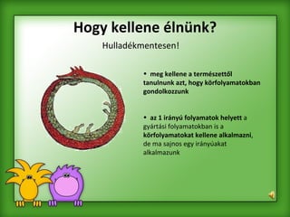 Hogy kellene élnünk? Hulladékmentesen! meg kellene a természettől tanulnunk azt, hogy körfolyamatokban gondolkozzunk  az 1 irányú folyamatok helyett  a gyártási folyamatokban is a  körfolyamatokat kellene alkalmazni , de ma sajnos egy irányúakat alkalmazunk   