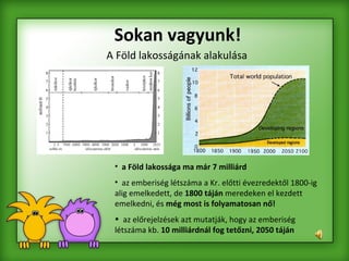 Sokan vagyunk! A Föld lakosságának alakulása a   Föld lakossága ma már 7 milliárd az emberiség létszáma a Kr. előtti évezredektől 1800-ig alig emelkedett, de  1800 táján  meredeken el kezdett emelkedni, és  még most is folyamatosan nő!   az előrejelzések azt mutatják, hogy az emberiség létszáma kb.  10 milliárdnál fog tetőzni, 2050 táján   