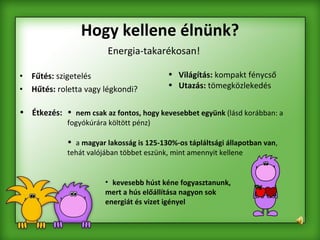 Hogy kellene élnünk? Fűtés:  szigetelés Hűtés:  roletta vagy légkondi? Energia-takarékosan! nem csak az fontos, hogy kevesebbet együnk  (lásd korábban: a fogyókúrára költött pénz)  a  magyar lakosság is 125-130%-os tápláltsági állapotban van , tehát valójában többet eszünk, mint amennyit kellene Étkezés: Világítás:  kompakt fénycső Utazás:  tömegközlekedés kevesebb húst kéne fogyasztanunk, mert a hús előállítása nagyon sok energiát és vizet igényel   