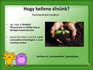 Hogy kellene élnünk? úgy, hogy az  ökológiai lábnyomunk ne haladja meg az ökológiai kapacitásunkat   figyelembe kellene vennünk a  jövő nemzedékek lehetőségeit , és  nem csorbítani azokat   Fenntartható módon! felelősen és „évszázadokban” gondolkodva 
