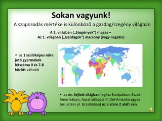 Sokan vagyunk! A szaporodás mértéke is különböző a gazdag/szegény világban   A 3. világban („Szegények”) magas –  Az 1. világban („Gazdagok”) alacsony (vagy negatív) az  1 szülőképes nőre jutó gyermekek létszáma 0 és 7-8 között  változik  az ún.  fejlett világban  (egész Európában, Észak-Amerikában, Ausztráliában ill. Dél-Amerika egyes területein pl. Brazíliában)  ez a szám 2 alatt van   