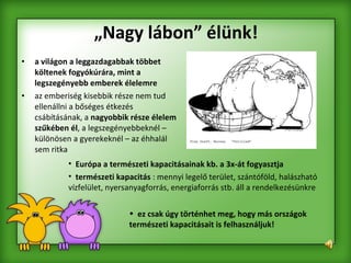 „ Nagy lábon” élünk! a világon a leggazdagabbak többet költenek fogyókúrára, mint a legszegényebb emberek élelemre  az emberiség kisebbik része nem tud ellenállni a bőséges étkezés csábításának, a  nagyobbik része élelem szűkében él , a legszegényebbeknél – különösen a gyerekeknél – az éhhalál sem ritka  Európa a természeti kapacitásainak kb. a 3x-át fogyasztja   természeti kapacitás  : mennyi legelő terület, szántóföld, halászható vízfelület, nyersanyagforrás, energiaforrás stb. áll a rendelkezésünkre   ez csak úgy történhet meg, hogy más országok természeti kapacitásait is felhasználjuk!   