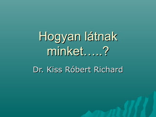 Hogyan látnak
minket…..?
Dr. Kiss Róbert Richard

 
