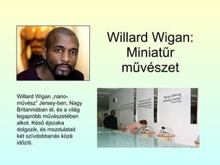 Willard Wigan: Miniatűr művészet Willard Wigan „nano-művész” Jersey-ben, Nagy Britanniában él, és a világ legapróbb művészetében alkot. Késő éjszaka dolgozik, és mozdulatait két szívdobbanás közé időzíti. 