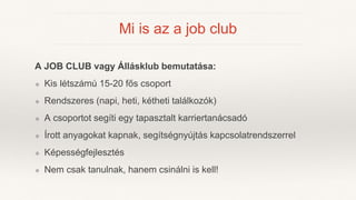 Mi is az a job club
A JOB CLUB vagy Állásklub bemutatása:
❖ Kis létszámú 15-20 fős csoport
❖ Rendszeres (napi, heti, kéthe...