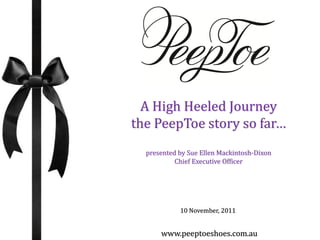 A High Heeled Journey
the PeepToe story so far…
  presented by Sue Ellen Mackintosh-Dixon
           Chief Executive Officer




            10 November, 2011


      www.peeptoeshoes.com.au
 