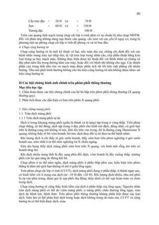 40
Cấu trúc đặc > 20 H và < 70 H
Sụn > 60 H và < 150 H
Xương đặc > 100 H
Tiêm cản quang tĩnh mạch trong chụp cắt lớp vi tính phải có sự chuẩn bị như chụp NĐTM.
Đối với phản ứng không dung nạp thuốc cản quang: cần xem xét các yếu tố nguy cơ, trang bị
phương tiện tại phòng chụp cắt lớp vi tính để phòng và xử trí ban đầu.
4. Chụp cộng hưởng từ
Chụp cộng hưởng từ là một kỹ thuật vô hại, nếu tuân thủ các chống chỉ định đối với các
bệnh nhân mang máy tạo nhịp tim, dị vật kim loại trong nhãn cầu, clip phẫu thuật bằng kim
loại trong sọ hay mạch máu. Không thực hiện được kỹ thuật đối với bệnh nhân sợ chứng cô
độc phải nằm lâu trong đường hầm của máy, hoặc đối với bệnh nhi không cho ngủ. Các thành
phần của trung thất như tim và mạch máu được phân tích rất tốt trên mặt phẳng cắt nhiều
hướng. Nhu mô phổi bình thường không cho tín hiệu cộng hưởng từ nên không được khảo sát
trên cộng hưởng từ.
II Các hội chứng hình ảnh chính trên phim phổi thông thường
Mục tiêu học tập
1. Chẩn đoán được các hội chứng chính của hệ hô hấp trên phim phổi thông thường (X quang
thường quy).
2. Phân tích được các dấu hiệu cơ bản trên phim X quang phổi.
1. Hội chứng màng phổi
1.1. Tràn dịch màng phổi
1.1.1 Tràn dịch màng phổi tự do
Dịch ở trong khoang màng phổi (giữa lá thành và lá tạng) tập trung ở vùng thấp. Trên phim
chụp thẳng, tư thế đứng, dịch tập trung ở đáy phổi cho hình mờ đậm, đồng nhất; có giới hạn
trên là đường cong mờ không rõ nét, lõm lên trên vào trong, đó là đường cong Damoiseau X
quang; không thấy rõ bờ vòm hoành, bờ tim; dịch thay đổi vị trí theo tư thế bệnh nhân.
Khi lượng dịch ít chỉ thấy tù góc sườn hoành, thấy sớm hơn trên phim nghiêng ở góc sườn
hoành sau, sớm nhất ở tư thế nằm nghiêng tia X chiếu ngang.
Siêu âm bụng thấy dịch màng phổi sớm hơn trên X quang, với hình ảnh rỗng âm trên cơ
hoành tăng âm.
Khi dịch nhiều trung thất bị đẩy sang phía đối diện, vòm hoành bị đẩy xuống thấp, trường
phổi còn lại quá sáng do thông khí bù.
Chụp phim ở tư thế nằm ngữa, dịch màng phổi ở phần thấp phía sau, biểu hiện trên phim
thẳng là đám mờ giới hạn không rõ nét ở giữa lồng ngực.
Trên phim chụp cắt lớp vi tính (CLVT), dịch màng phổi đọng ở phần thấp, ở thành ngực sau,
có hình liềm với tỉ trọng của dịch (từ −10 H đến +20 H). Khi lượng dịch nhiều, nhu mô phổi
bị ép vào phía trong, được gọi là xẹp phổi thụ động, thùy dưới có thể xẹp hoàn toàn và chìm
trong dịch.
Chụp cộng hưởng từ cũng thấy hình liềm của dịch ở phần thấp của lồng ngực. Nguyên nhân
tràn dịch màng phổi có thể do viêm màng phổi, u màng phổi, chấn thương lồng ngực, tràn
dịch do bệnh tim, bệnh thận. Trên phim phổi thông thường không phân biệt được các loại
dịch. Siêu âm có thể phân biệt dịch trong hoặc dịch không trong do máu mủ, CLVT và cộng
hưởng từ có thể biết được dịch, máu.
 