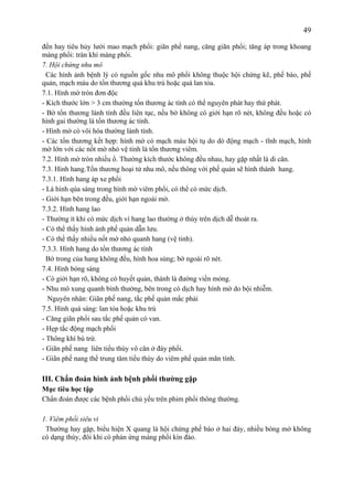 49
đến hay tiêu hủy lưới mao mạch phổi: giãn phế nang, căng giãn phổi; tăng áp trong khoang
màng phổi: tràn khí màng phổi.
7. Hội chứng nhu mô
Các hình ảnh bệnh lý có nguồn gốc nhu mô phổi không thuộc hội chứng kẽ, phế bào, phế
quản, mạch máu do tổn thương quá khu trú hoặc quá lan tỏa.
7.1. Hình mờ tròn đơn độc
- Kích thước lớn > 3 cm thường tổn thương ác tính có thể nguyên phát hay thứ phát.
- Bờ tổn thương lành tính đều liên tục, nếu bờ không có giới hạn rõ nét, không đều hoặc có
hình gai thường là tổn thương ác tính.
- Hình mờ có vôi hóa thường lành tính.
- Các tổn thương kết hợp: hình mờ có mạch máu hội tụ do dò động mạch - tĩnh mạch, hình
mờ lớn với các nốt mờ nhỏ vệ tinh là tổn thương viêm.
7.2. Hình mờ tròn nhiều ổ. Thường kích thước không đều nhau, hay gặp nhất là di căn.
7.3. Hình hang.Tổn thương hoại tử nhu mô, nếu thông với phế quản sẽ hình thành hang.
7.3.1. Hình hang áp xe phổi
- Là hình qúa sáng trong hình mờ viêm phổi, có thể có mức dịch.
- Giới hạn bên trong đều, giới hạn ngoài mờ.
7.3.2. Hình hang lao
- Thường ít khi có mức dịch vì hang lao thường ở thùy trên dịch dễ thoát ra.
- Có thể thấy hình ảnh phế quản dẫn lưu.
- Có thể thấy nhiều nốt mờ nhỏ quanh hang (vệ tinh).
7.3.3. Hình hang do tổn thương ác tính
Bờ trong của hang không đều, hình hoa súng; bờ ngoài rõ nét.
7.4. Hình bóng sáng
- Có giới hạn rõ, không có huyết quản, thành là đường viền mỏng.
- Nhu mô xung quanh bình thường, bên trong có dịch hay hình mờ do bội nhiễm.
Nguyên nhân: Giãn phế nang, tắc phế quản mắc phải
7.5. Hình quá sáng: lan tỏa hoặc khu trú
- Căng giãn phổi sau tắc phế quản có van.
- Hẹp tắc động mạch phổi
- Thông khí bù trừ.
- Giãn phế nang liên tiểu thùy vô căn ở đáy phổi.
- Giãn phế nang thể trung tâm tiểu thùy do viêm phế quản mãn tính.
III. Chẩn đoán hình ảnh bệnh phổi thường gặp
Mục tiêu học tập
Chẩn đoán được các bệnh phổi chủ yếu trên phim phổi thông thường.
1. Viêm phổi siêu vi
Thường hay gặp, biểu hiện X quang là hội chứng phế bào ở hai đáy, nhiều bóng mờ không
có dạng thùy, đôi khi có phản ứng màng phổi kín đáo.
 