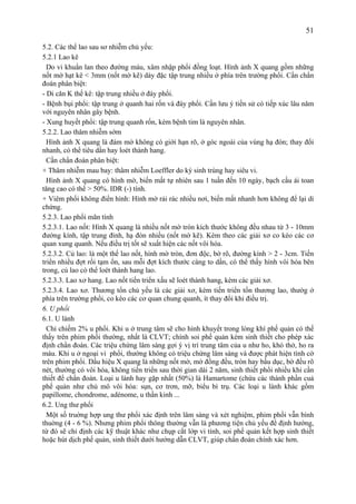 51
5.2. Các thể lao sau sơ nhiễm chủ yếu:
5.2.1 Lao kê
Do vi khuẩn lan theo đường máu, xâm nhập phổi đồng loạt. Hình ảnh X quang gồm những
nốt mờ hạt kê < 3mm (nốt mờ kẽ) dày đặc tập trung nhiều ở phía trên trường phổi. Cần chẩn
đoán phân biệt:
- Di căn K thế kê: tập trung nhiều ở đáy phổi.
- Bệnh bụi phổi: tập trung ở quanh hai rốn và đáy phổi. Cần lưu ý tiền sử có tiếp xúc lâu năm
với nguyên nhân gây bệnh.
- Xung huyết phổi: tập trung quanh rốn, kèm bệnh tim là nguyên nhân.
5.2.2. Lao thâm nhiễm sớm
Hình ảnh X quang là đám mờ không có giới hạn rõ, ở góc ngoài của vùng hạ đòn; thay đổi
nhanh, có thể tiêu dần hay loét thành hang.
Cần chẩn đoán phân biệt:
+ Thâm nhiễm mau bay: thâm nhiễm Loeffler do ký sinh trùng hay siêu vi.
Hình ảnh X quang có hình mờ, biến mất tự nhiên sau 1 tuần đến 10 ngày, bạch cầu ái toan
tăng cao có thể > 50%. IDR (-) tính.
+ Viêm phổi không điển hình: Hình mờ rải rác nhiều nơi, biến mất nhanh hơn không để lại di
chứng.
5.2.3. Lao phổi mãn tính
5.2.3.1. Lao nốt: Hình X quang là nhiều nốt mờ tròn kích thước không đều nhau từ 3 - 10mm
đường kính, tập trung đỉnh, hạ đòn nhiều (nốt mờ kẽ). Kèm theo các giải xơ co kéo các cơ
quan xung quanh. Nếu điều trị tốt sẽ xuất hiện các nốt vôi hóa.
5.2.3.2. Củ lao: là một thể lao nốt, hình mờ tròn, đơn độc, bờ rõ, đường kính > 2 - 3cm. Tiến
triển nhiều đợt rồi tạm ổn, sau mỗi đợt kích thước càng to dần, có thể thấy hình vôi hóa bên
trong, củ lao có thể loét thành hang lao.
5.2.3.3. Lao xơ hang. Lao nốt tiến triển xấu sẽ loét thành hang, kèm các giải xơ.
5.2.3.4. Lao xơ. Thương tổn chủ yếu là các giải xơ, kèm tiến triển tổn thương lao, thườg ở
phía trên trường phổi, co kéo các cơ quan chung quanh, ít thay đổi khi điều trị.
6. U phổi
6.1. U lành
Chỉ chiếm 2% u phổi. Khi u ở trung tâm sẽ cho hình khuyết trong lòng khí phế quản có thế
thấy trên phim phổi thường, nhất là CLVT; chính soi phế quản kèm sinh thiết cho phép xác
định chẩn đoán. Các triệu chứng lâm sàng gợi ý vị trí trung tâm của u như ho, khó thở, ho ra
máu. Khi u ở ngoại vi phổi, thường không có triệu chứng lâm sàng và được phát hiện tình cờ
trên phim phổi. Dấu hiệu X quang là những nốt mờ, mờ đồng đều, tròn hay bầu dục, bờ đều rõ
nét, thường có vôi hóa, không tiến triển sau thời gian dài 2 năm, sinh thiết phổi nhiều khi cần
thiết để chẩn đoán. Loại u lành hay gặp nhất (50%) là Hamartome (chứa các thành phần cuả
phế quản như chủ mô vôi hóa: sụn, cơ trơn, mỡ, biểu bì trụ. Các loại u lành khác gồm
papillome, chondrome, adénome, u thần kinh ...
6.2. Ung thư phổi
Một số truờng hợp ung thư phổi xác định trên lâm sàng và xét nghiệm, phim phổi vẫn bình
thuờng (4 - 6 %). Nhưng phim phổi thông thường vẫn là phương tiện chủ yếu để định hướng,
từ đó sẽ chỉ định các kỹ thuật khác như chụp cắt lớp vi tính, soi phế quản kết hợp sinh thiết
hoặc hút dịch phế quản, sinh thiết dưới hướng dẫn CLVT, giúp chẩn đoán chính xác hơn.
 