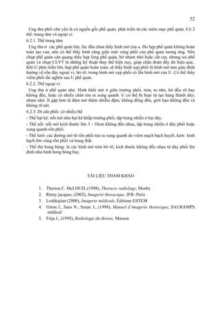 52
Ung thư phổi chủ yếu là có nguồn gốc phế quản, phát triển từ các niêm mạc phế quản. Có 2
thể: trung tâm và ngoại vi.
6.2.1. Thể trung tâm
Ung thư ở các phế quản lớn, lúc đầu chưa thấy hình mờ của u. Do hẹp phế quản không hoàn
toàn tạo van, nên có thể thấy hình căng giãn một vùng phổi của phế quản tương ứng. Nếu
chụp phế quản cản quang thấy hẹp lòng phế quản, bờ nham nhở hoặc cắt cụt, nhưng soi phế
quản và chụp CLVT là những kỹ thuật thay thế hiện nay, giúp chẩn đoán đầy đủ hiệu quả..
Khi U phát triển lớn, hẹp phế quản hoàn toàn, sẽ thấy hình xẹp phổi là hình mờ tam giác đỉnh
hướng về rốn đáy ngoại vi, bờ rõ, trong hình mờ xẹp phổi có lẫn hình mờ của U. Có thể thấy
viêm phổi tắc nghẽn sau U phế quản.
6.2.2. Thể ngoại vi
Ung thư ở phế quản nhỏ. Hình khối mờ ở giữa trường phổi, tròn, to nhỏ, bờ đều rõ hay
không đều, hoặc có nhiều chân tỏa ra xung quanh. U có thể bị hoại tử tạo hang thành dày;
nham nhở. Ít gặp hơn là đám mờ thâm nhiễm đậm, không đồng đều, giới hạn không đều và
không rõ nét.
6.2.3. Di căn phổi: có nhiều thể
- Thể hạt kê: nốt mờ như hạt kê khắp trường phổi, tập trung nhiều ở hai đáy.
- Thể nốt: nốt mờ kích thước lớn 3 - 10cm không đều nhau, tập trung nhiều ở đáy phổi hoặc
xung quanh rốn phổi.
- Thể lưới: các đường mờ từ rốn phổi tỏa ra xung quanh do viêm mạch bạch huyết, kèm hình
hạch lớn vùng rốn phổi và trung thất.
- Thể thả bong bóng: là các hình mờ tròn bờ rõ, kích thước không đều nhau từ đáy phổi lên
đỉnh như hình bong bóng bay.
TÀI LIỆU THAM KHẢO
1. Theresa C. McLOUD, (1998), Thoracic radiology, Mosby
2. Rémy jacques, (2002), Imagerie thoracique, JFR- Paris
3. Loshkajian (2000), Imagerie médicale, Éditions ESTEM
4. Giron J., Sans N., Senac J., (1998), Manuel d’imagerie thoracique, SAURAMPS
médical
5. Frija J., (1995), Radiologie du thorax, Masson
 