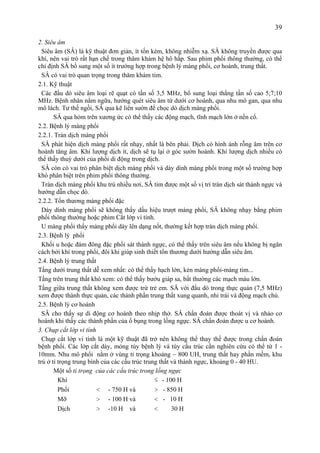 39
2. Siêu âm
Siêu âm (SÂ) là kỹ thuật đơn giản, ít tốn kém, không nhiễm xạ. SÂ không truyền được qua
khí, nên vai trò rất hạn chế trong thăm khám hệ hô hấp. Sau phim phổi thông thường, có thể
chỉ định SÂ bổ sung một số ít trường hợp trong bệnh lý màng phổi, cơ hoành, trung thất.
SÂ có vai trò quan trọng trong thăm khám tim.
2.1. Kỹ thuật
Các đầu dò siêu âm loại rẽ quạt có tần số 3,5 MHz, bổ sung loại thẳng tần số cao 5;7;10
MHz. Bệnh nhân nằm ngữa, hướng quét siêu âm từ dưới cơ hoành, qua nhu mô gan, qua nhu
mô lách. Tư thế ngồi, SÂ qua kẽ liên sườn để chọc dò dịch màng phổi.
SÂ qua hỏm trên xương ức có thể thấy các động mạch, tĩnh mạch lớn ở nền cổ.
2.2. Bệnh lý màng phổi
2.2.1. Tràn dịch màng phổi
SÂ phát hiện dịch màng phổi rất nhạy, nhất là bên phải. Dịch có hình ảnh rỗng âm trên cơ
hoành tăng âm. Khi lượng dịch ít, dịch sẽ tụ lại ở góc sườn hoành. Khi lượng dịch nhiều có
thể thấy thuỳ dưới của phổi di động trong dịch.
SÂ còn có vai trò phân biệt dịch màng phổi và dày dính màng phổi trong một số trường hợp
khó phân biệt trên phim phổi thông thường.
Tràn dịch màng phổi khu trú nhiều nơi, SÂ tìm được một số vị trí tràn dịch sát thành ngực và
hướng dẫn chọc dò.
2.2.2. Tổn thương màng phổi đặc
Dày dính màng phổi sẽ không thấy dấu hiệu trượt màng phổi, SÂ không nhạy bằng phim
phổi thông thường hoặc phim Cắt lớp vi tính.
U màng phổi thấy màng phổi dày lên dạng nốt, thường kết hợp tràn dịch màng phổi.
2.3. Bệnh lý phổi
Khối u hoặc đám đông đặc phổi sát thành ngực, có thể thấy trên siêu âm nếu không bị ngăn
cách bởi khí trong phổi, đôi khi giúp sinh thiết tổn thương dưới hướng dẫn siêu âm.
2.4. Bệnh lý trung thất
Tầng dưới trung thất dễ xem nhất: có thể thấy hạch lớn, kén màng phổi-màng tim...
Tầng trên trung thất khó xem: có thể thấy bướu giáp sa, bất thường các mạch máu lớn.
Tầng giữa trung thất không xem được trừ trẻ em. SÂ với đầu dò trong thực quản (7,5 MHz)
xem được thành thực quản, các thành phần trung thất xung quanh, nhỉ trái và động mạch chủ.
2.5. Bệnh lý cơ hoành
SÂ cho thấy sự di động cơ hoành theo nhịp thở. SÂ chẩn đoán được thoát vị và nhảo cơ
hoành khi thấy các thành phần của ổ bụng trong lồng ngực. SÂ chẩn đoán được u cơ hoành.
3. Chụp cắt lớp vi tính
Chụp cắt lớp vi tính là một kỹ thuật đã trở nên không thể thay thế được trong chẩn đoán
bệnh phổi. Các lớp cắt dày, mỏng tùy bệnh lý và tùy cấu trúc cần nghiên cứu có thể từ 1 -
10mm. Nhu mô phổi nằm ở vùng tỉ trọng khoảng − 800 UH, trung thất hay phần mềm, khu
trú ở tỉ trọng trung bình của các cấu trúc trung thất và thành ngực, khoảng 0 - 40 HU.
Một số tỉ trọng của các cấu trúc trong lồng ngực
Khí ≤ - 100 H
Phổi < - 750 H và > - 850 H
Mỡ > - 100 H và < - 10 H
Dịch > -10 H và < 30 H
 