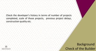 Background
Check of the Builder
Check the developer’s history in terms of number of projects
completed, scale of those projects, previous project delays,
construction quality etc.
 