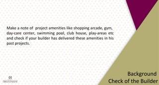 Make a note of project amenities like shopping arcade, gym,
day-care center, swimming pool, club house, play-areas etc
and check if your builder has delivered these amenities in his
past projects.
Background
Check of the Builder
 