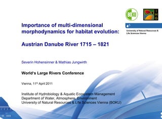 University of Natural Resources &
Life Sciences Vienna
Department of Water, Atmosphere & Environment I Institute of Hydrobiology & Aquatic Ecosystem Management I DI Dr. Severin Hohensinner30.07.2013 1
Importance of multi-dimensional
morphodynamics for habitat evolution:
Austrian Danube River 1715 – 1821
Severin Hohensinner & Mathias Jungwirth
World‘s Large Rivers Conference
Vienna, 11th April 2011
Institute of Hydrobiology & Aquatic Ecosystem Management
Department of Water, Atmosphere, Environment
University of Natural Resources & Life Sciences Vienna (BOKU)
 