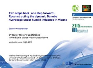 University of Natural Resources &
Life Sciences Vienna
Department of Water, Atmosphere & Environment I Institute of Hydrobiology & Aquatic Ecosystem Management I Severin Hohensinner24.06.2013 1
Two steps back, one step forward:
Reconstructing the dynamic Danube
riverscape under human influence in Vienna
Severin Hohensinner
8th Water History Conference
International Water History Association
Montpellier, June 25-29, 2013
Institute of Hydrobiology & Aquatic Ecosystem Management (IHG)
University of Natural Resources & Life Sciences Vienna (BOKU) &
Centre for Environmental History Vienna (ZUG)
 