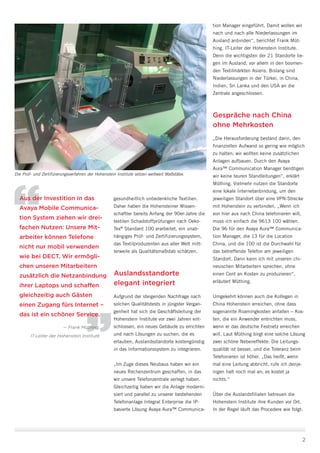 gesundheitlich unbedenkliche Textilien.
Daher haben die Hohensteiner Wissen-
schaftler bereits Anfang der 90er-Jahre die
textilen Schadstoffprüfungen nach Oeko-
Tex®
Standard 100 erarbeitet, ein unab-
hängiges Prüf- und Zertifizierungssystem,
das Textilproduzenten aus aller Welt mitt-
lerweile als Qualitätsmaßstab schätzen.
Auslandsstandorte
elegant integriert
Aufgrund der steigenden Nachfrage nach
solchen Qualitätstests in jüngster Vergan-
genheit hat sich die Geschäftsleitung der
Hohenstein Institute vor zwei Jahren ent-
schlossen, ein neues Gebäude zu errichten
und nach Lösungen zu suchen, die es
erlauben, Auslandsstandorte kostengünstig
in das Informationssystem zu integrieren.
„Im Zuge dieses Neubaus haben wir ein
neues Rechenzentrum geschaffen, in das
wir unsere Telefonzentrale verlegt haben.
Gleichzeitig haben wir die Anlage moderni-
siert und parallel zu unserer bestehenden
Telefonanlage Integral Enterprise die IP-
basierte Lösung Avaya Aura™ Communica-
2
tion Manager eingeführt. Damit wollen wir
nach und nach alle Niederlassungen im
Ausland anbinden“, berichtet Frank Müt-
hing, IT-Leiter der Hohenstein Institute.
Denn die wichtigsten der 21 Standorte lie-
gen im Ausland, vor allem in den boomen-
den Textilmärkten Asiens. Bislang sind
Niederlassungen in der Türkei, in China,
Indien, Sri Lanka und den USA an die
Zentrale angeschlossen.
Gespräche nach China
ohne Mehrkosten
„Die Herausforderung bestand darin, den
finanziellen Aufwand so gering wie möglich
zu halten; wir wollten keine zusätzlichen
Anlagen aufbauen. Durch den Avaya
Aura™ Communication Manager benötigen
wir keine teuren Standleitungen“, erklärt
Müthing. Vielmehr nutzen die Standorte
eine lokale Internetanbindung, um den
jeweiligen Standort über eine VPN-Strecke
mit Hohenstein zu verbinden. „Wenn ich
von hier aus nach China telefonieren will,
muss ich einfach die 9613 100 wählen.
Die 96 für den Avaya Aura™ Communica-
tion Manager, die 13 für die Location
China, und die 100 ist die Durchwahl für
das betreffende Telefon am jeweiligen
Standort. Dann kann ich mit unseren chi-
nesischen Mitarbeitern sprechen, ohne
einen Cent an Kosten zu produzieren“,
erläutert Müthing.
Umgekehrt können auch die Kollegen in
China Hohenstein erreichen, ohne dass
sogenannte Roamingkosten anfallen – Kos-
ten, die ein Anwender entrichten muss,
wenn er das deutsche Festnetz erreichen
will. Laut Müthing birgt eine solche Lösung
zwei schöne Nebeneffekte: Die Leitungs-
qualität ist besser, und die Toleranz beim
Telefonieren ist höher. „Das heißt, wenn
mal eine Leitung abbricht, rufe ich denje-
nigen halt noch mal an; es kostet ja
nichts.“
Über die Auslandsfilialen betreuen die
Hohenstein Institute ihre Kunden vor Ort.
In der Regel läuft das Procedere wie folgt:
Die Prüf- und Zertifizierungsverfahren der Hohenstein Institute setzen weltweit Maßstäbe.
Aus der Investition in das
Avaya Mobile Communica-
tion System ziehen wir drei-
fachen Nutzen: Unsere Mit­
arbeiter können Telefone
nicht nur mobil verwenden
wie bei DECT. Wir ermögli-
chen unseren Mitarbeitern
zusätzlich die Netzanbindung
ihrer Laptops und schaffen
gleichzeitig auch Gästen
einen Zugang fürs Internet –
das ist ein schöner Service.
— Frank Müthing,
IT-Leiter der Hohenstein Institute
 