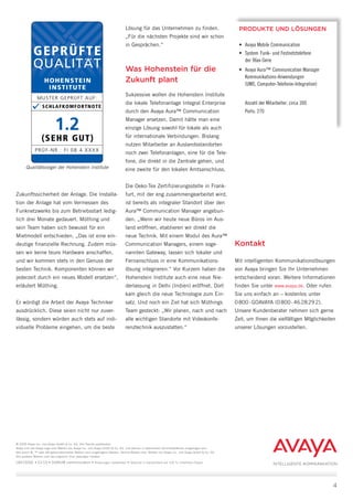 Kontakt
Mit intelligenten Kommunikationslösungen
von Avaya bringen Sie Ihr Unternehmen
entscheidend voran. Weitere Informationen
finden Sie unter www.avaya.de. Oder rufen
Sie uns einfach an ­– kostenlos unter
0 800 - GOAVAYA (0 800 - 46 28 29 2).
Unsere Kundenberater nehmen sich gerne
Zeit, um Ihnen die vielfältigen Möglichkeiten
unserer Lösungen vorzustellen.
PRODUKTE UND LÖSUNGEN
•	 Avaya Mobile Communication
•	 System	 Funk- und Festnetztelefone 	
der 96xx-Serie
•	 Avaya Aura™ Communication Manager 	
Kommunikations-Anwendungen 	
(UMS, Computer-Telefonie-Integration)
	 Anzahl der Mitarbeiter: circa 300
	 Ports: 270
4
© 2009 Avaya Inc. und Avaya GmbH & Co. KG. Alle Rechte vorbehalten.
Avaya und das Avaya-Logo sind Marken von Avaya Inc. und Avaya GmbH & Co. KG. und können in bestimmten Gerichtsbarkeiten eingetragen sein.
Alle durch ®, ™ oder SM gekennzeichneten Marken sind eingetragene Marken, Service-Marken bzw. Marken von Avaya Inc. und Avaya GmbH & Co. KG.
Alle anderen Marken sind das Eigentum ihrer jeweiligen Inhaber.
LB4192GE • 01/10 • SIGNUM communication • Änderungen vorbehalten • Gedruckt in Deutschland auf 100 % chlorfreiem Papier.
Zukunfts­sicherheit der Anlage. Die Installa-
tion der Anlage hat vom Vermessen des
Funknetzwerks bis zum Betriebsstart ledig-
lich drei Monate gedauert. Müthing und
sein Team haben sich bewusst für ein
Mietmodell entschieden. „Das ist eine ein-
deutige finanzielle Rechnung. Zudem müs-
sen wir keine teure Hardware anschaffen,
und wir kommen stets in den Genuss der
besten Technik. Komponenten können wir
jederzeit durch ein neues Modell ersetzen“,
erläutert Müthing.
Er würdigt die Arbeit der Avaya Techniker
ausdrücklich. Diese seien nicht nur zuver-
lässig, sondern würden auch stets auf indi-
viduelle Probleme eingehen, um die beste
Lösung für das Unternehmen zu finden.
„Für die nächsten Projekte sind wir schon
in Gesprächen.“
Was Hohenstein für die
Zukunft plant
Sukzessive wollen die Hohenstein Institute
die lokale Telefonanlage Integral Enterprise
durch den Avaya Aura™ Communication
Manager ersetzen. Damit hätte man eine
einzige Lösung sowohl für lokale als auch
für internationale Verbindungen. Bislang
nutzen Mitarbeiter an Auslandsstandorten
noch zwei Telefonanlagen, eine für die Tele-
fone, die direkt in die Zentrale gehen, und
eine zweite für den lokalen Amtsanschluss.
Die Oeko-Tex Zertifizierungsstelle in Frank-
furt, mit der eng zusammengearbeitet wird,
ist bereits als integraler Standort über den
Aura™ Communication Manager angebun-
den. „Wenn wir heute neue Büros im Aus-
land eröffnen, etablieren wir direkt die
neue Technik. Mit einem Modul des Aura™
Communication Managers, einem soge-
nannten Gateway, lassen sich lokaler und
Fernanschluss in eine Kommunikations­
lösung integrieren.“ Vor Kurzem haben die
Hohenstein Institute auch eine neue Nie-
derlassung in Delhi (Indien) eröffnet. Dort
kam gleich die neue Technologie zum Ein-
satz. Und noch ein Ziel hat sich Müthings
Team gesteckt: „Wir planen, nach und nach
alle wichtigen Standorte mit Videokonfe-
renztechnik auszustatten.“
INTELLIGENTE KOMMUNIKATION
Qualitätssiegel der Hohenstein Institute
 