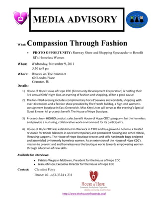 MEDIA ADVISORY

What:   Compassion Through Fashion
            PHOTO OPPORTUNITY: Runway Show and Shopping Spectacular to Benefit
            RI’s Homeless Women
When:      Wednesday, November 9, 2011
           5:30 to 9 pm
Where:     Rhodes on The Pawtuxet
           60 Rhodes Place
           Cranston, RI
Details:
   1) House of Hope House of Hope CDC (Community Development Corporation) is hosting their
      3rd annual Girls’ Night Out, an evening of fashion and shopping, all for a good cause!
   2) The fun-filled evening includes complimentary hors d’oeuvres and cocktails, shopping with
      over 30 vendors and a fashion show provided by The French Bulldog, a high-end women’s
      consignment boutique in East Greenwich. Miss Kitty Litter will serve as the evening’s Special
      Guest Emcee. All proceeds benefit The House of Hope Boutique.

   3) Proceeds from HOHBO product sales benefit House of Hope CDC‘s programs for the homeless
      and provide a nurturing, collaborative work environment for its participants.

   4) House of Hope CDC was established in Warwick in 1989 and has grown to become a trusted
      resource for Rhode Islanders in need of temporary and permanent housing and other critical,
      lifesaving supports. The House of Hope Boutique creates and sells handmade bags designed
      and assembled by formerly homeless women. As an extension of the House of Hope CDC’s
      mission to prevent and end homelessness the boutique works towards empowering women
      through education of new skills.

Available for interviews:
                Patricia Wegrzyn McGreen, President for the House of Hope CDC
                Jean Johnson, Executive Director for the House of Hope CDC
Contact:     Christine Foisy
             Phone: 401-463-3324 x 231




                                  http://www.thehouseofhopecdc.org/
 