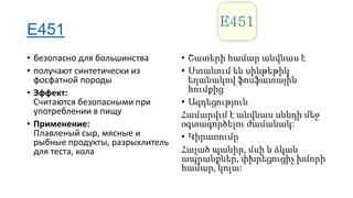 E451
• безопасно для большинства
• получают синтетически из
фосфатной породы
• Эффект:
Считаются безопасными при
употреблении в пищу
• Применение:
Плавленый сыр, мясные и
рыбные продукты, разрыхлитель
для теста, кола

• Շատերի համար անվնաս է
• Ստանում են սինթեթիկ
եղանակով ֆոսֆատային
հումքից
• Ազդեցություն
Համարվւմ է անվնաս սննդի մեջ
օգտագործելու ժամանակ:
• Կիրառումը
Հալած պանիր, մսի և ձկան
ապրանքներ, փխրեցուցիչ խմորի
համար, կոլա:

 