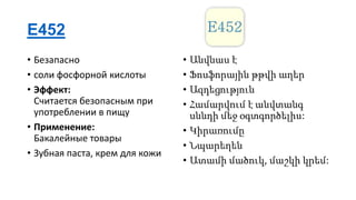 E452
• Безапасно
• соли фосфорной кислоты
• Эффект:
Считается безопасным при
употреблении в пищу
• Применение:
Бакалейные товары
• Зубная паста, крем для кожи

• Անվնաս է
• Ֆոսֆորային թթվի աղեր
• Ազդեցություն
• Համարվում է անվտանգ
սննդի մեջ օգտգործելիս:
• Կիրառումը
• Նպարեղեն
• Ատամի մածուկ, մաշկի կրեմ:

 