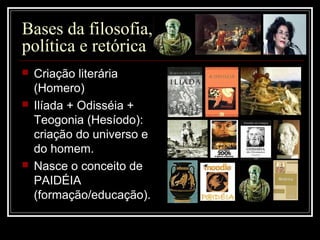 Bases da filosofia,
política e retórica
 Criação literária
(Homero)
 Ilíada + Odisséia +
Teogonia (Hesíodo):
criação do universo e
do homem.
 Nasce o conceito de
PAIDÉIA
(formação/educação).
 