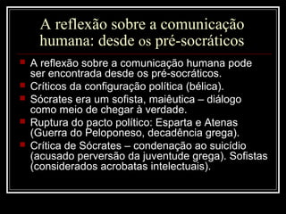 A reflexão sobre a comunicação
humana: desde os pré-socráticos
 A reflexão sobre a comunicação humana pode
ser encontrada desde os pré-socráticos.
 Críticos da configuração política (bélica).
 Sócrates era um sofista, maiêutica – diálogo
como meio de chegar à verdade.
 Ruptura do pacto político: Esparta e Atenas
(Guerra do Peloponeso, decadência grega).
 Crítica de Sócrates – condenação ao suicídio
(acusado perversão da juventude grega). Sofistas
(considerados acrobatas intelectuais).
 