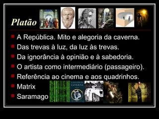 Platão
 A República. Mito e alegoria da caverna.
 Das trevas à luz, da luz às trevas.
 Da ignorância à opinião e à sabedoria.
 O artista como intermediário (passageiro).
 Referência ao cinema e aos quadrinhos.
 Matrix
 Saramago
 