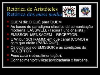 Retórica de Aristóteles
Retórica dos mass media
 QUEM diz O QUÊ para QUEM
 As bases do paradigma clássico da comunicação
moderna: LASSWELL (Teoria Funcionalista):
 EMISSOR- MENSAGEM – RECEPTOR.
 E Wilbur SCHRAMM: em que canal (COMO) e
com que efeito (PARA QUE).
 Os objetivos do EMISSOR e as condições do
RECEPTOR.
 Feed back (retroralimentação).
 Conhecimento/civilização/cidadania x barbárie.
 