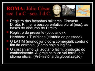 ROMA: Júlio César.
sec. I a.C –sec. I d.C.
 Registro das façanhas militares. Discurso
Direto, Primeira pessoa enfática plural (nós): as
bases do discurso do Direito.
 Registro do presente (cotidiano) x
Heródoto + Tucídides (História do passado).
 O LATIM (mundo jurídico & comercial): contra o
fim da entropia. (Como hoje o inglês).
 O cristianismo vai adotar o latim: produção do
conhecimento. A igreja católica vai torná-lo o
idioma oficial. (Pré-história da globalização)
 