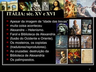 18
ITÁLIA: séc. XV e XVI
 Apesar da imagem de “idade das trevas”
 muita coisa aconteceu
 Alexandre – Helenismo.
 Farol e Biblioteca de Alexandria
 (fusão do Ocidente e Oriente).
 Os mosteiros, os copistas
 (tradutores/reprodutores).
 As cruzadas: destruição da
 Biblioteca de Alexandria
 Os palimpsestos.
 
