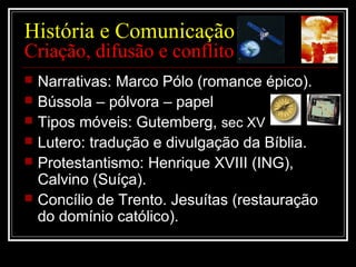 História e Comunicação
Criação, difusão e conflito
 Narrativas: Marco Pólo (romance épico).
 Bússola – pólvora – papel
 Tipos móveis: Gutemberg, sec XV
 Lutero: tradução e divulgação da Bíblia.
 Protestantismo: Henrique XVIII (ING),
Calvino (Suíça).
 Concílio de Trento. Jesuítas (restauração
do domínio católico).
 