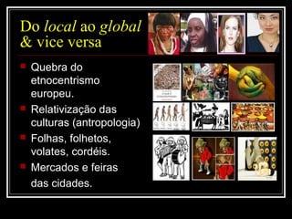 Do local ao global
& vice versa
 Quebra do
etnocentrismo
europeu.
 Relativização das
culturas (antropologia)
 Folhas, folhetos,
volates, cordéis.
 Mercados e feiras
das cidades.
 