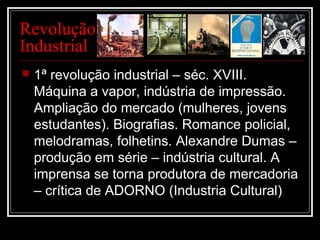 Revolução
Industrial
 1ª revolução industrial – séc. XVIII.
Máquina a vapor, indústria de impressão.
Ampliação do mercado (mulheres, jovens
estudantes). Biografias. Romance policial,
melodramas, folhetins. Alexandre Dumas –
produção em série – indústria cultural. A
imprensa se torna produtora de mercadoria
– crítica de ADORNO (Industria Cultural)
 