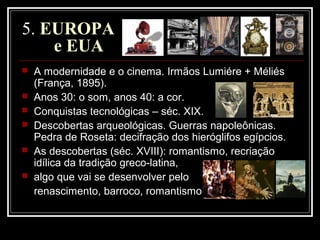 5. EUROPA
e EUA
 A modernidade e o cinema. Irmãos Lumiére + Méliés
(França, 1895).
 Anos 30: o som, anos 40: a cor.
 Conquistas tecnológicas – séc. XIX.
 Descobertas arqueológicas. Guerras napoleônicas.
Pedra de Roseta: decifração dos hieróglifos egípcios.
 As descobertas (séc. XVIII): romantismo, recriação
idílica da tradição greco-latina,
 algo que vai se desenvolver pelo
renascimento, barroco, romantismo
 