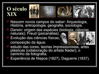 O século
XIX
 Nascem novos campos do saber: Arqueologia,
História, antropologia, geografia, sociologia.
 Darwin: origem das espécies (biologia, ciências
naturais); Freud (psicanálise).
 Evolução das ciências físicas,
composição da água;
 estudo das cores, teorias impressionistas, artes
plásticas (colaboração do artista Nadar), o
caminho da fotografia.
 Experiência de Niepce (1827), Daguerre (1837).
 