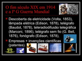 O fim século XIX em 1914
e a Iª G Guerra Mundial
 Descoberta da eletricidade (Volta, 1853),
lâmpada elétrica (Edison, 1878), telégrafo
(Baudot, 1878), teleradiodifusão telegráfica
(Marconi, 1896), telégrafo sem fio (G. Bell,
1876), fonógrafo (Edison, 1878),
 Empresas + invenções científicas
(patentes).
 