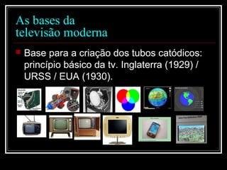 As bases da
televisão moderna
 Base para a criação dos tubos catódicos:
princípio básico da tv. Inglaterra (1929) /
URSS / EUA (1930).
 