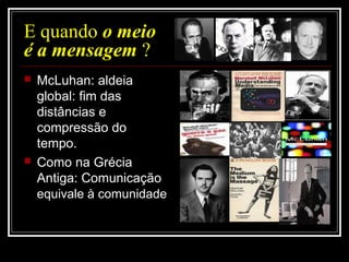 E quando o meio
é a mensagem ?
 McLuhan: aldeia
global: fim das
distâncias e
compressão do
tempo.
 Como na Grécia
Antiga: Comunicação
equivale à comunidade
 