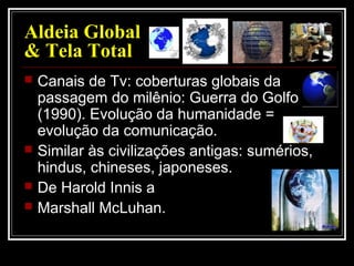 Aldeia Global
& Tela Total
 Canais de Tv: coberturas globais da
passagem do milênio: Guerra do Golfo
(1990). Evolução da humanidade =
evolução da comunicação.
 Similar às civilizações antigas: sumérios,
hindus, chineses, japoneses.
 De Harold Innis a
 Marshall McLuhan.
 