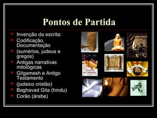 Pontos de Partida
 Invenção da escrita:
 Codificação,
Documentação
 (sumérios, judeus e
gregos)
 Antigas narrativas
mitológicas
 Gilgamesh e Antigo
Testamento
 (judaico cristão)
 Baghavad Gita (hindu)
 Corão (árabe)
 