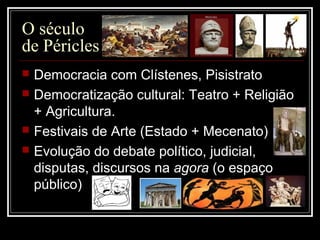 O século
de Péricles
 Democracia com Clístenes, Pisistrato
 Democratização cultural: Teatro + Religião
+ Agricultura.
 Festivais de Arte (Estado + Mecenato)
 Evolução do debate político, judicial,
disputas, discursos na agora (o espaço
público)
 