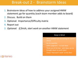 Break-out 2 - Brainstorm Ideas
• What problem are we solving for and for
whom
• Go for quantity
• Defer judgment – no bad ideas
• Think out of the box - wild ideas can be
brought down to earth later!
• Check “that won’t work” at the door
1. Brainstorm ideas of how to address your assigned HMW
statement; go for quantity (each team member adds to board)
2. Discuss. Build on them
3. Optional: Importance/Difficulty matrix
4. Report out
5. Optional: if finish, start work on another HMW statement
Keep in Mind
 