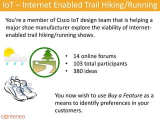 IoT – Internet Enabled Trail Hiking/Running
24
You’re a member of Cisco IoT design team that is helping a
major shoe manufacturer explore the viability of Internet-
enabled trail hiking/running shows.
• 14 online forums
• 103 total participants
• 380 ideas
You now wish to use Buy a Feature as a
means to identify preferences in your
customers.
 