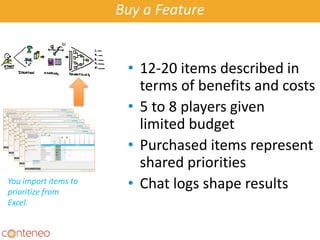 Buy a Feature
• 12-20 items described in
terms of benefits and costs
• 5 to 8 players given
limited budget
• Purchased items represent
shared priorities
• Chat logs shape resultsA Game To
Prioritize Stuff
You import items to
prioritize from
Excel.
 